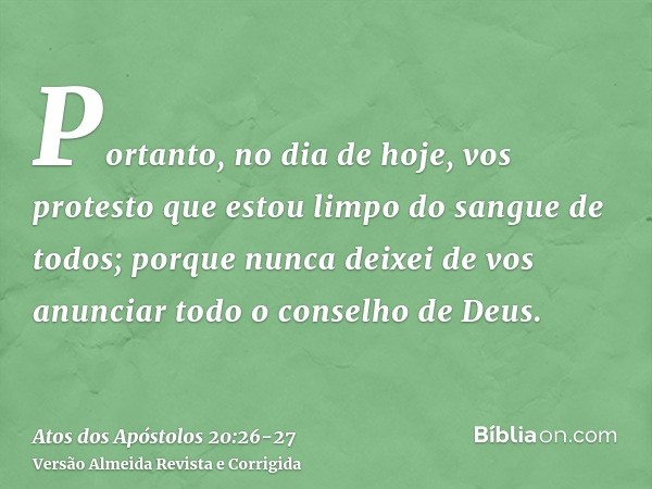 Portanto, no dia de hoje, vos protesto que estou limpo do sangue de todos;porque nunca deixei de vos anunciar todo o conselho de Deus.