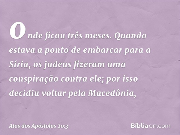 onde ficou três meses. Quando estava a ponto de embarcar para a Síria, os judeus fizeram uma conspiração contra ele; por isso decidiu voltar pela Macedônia, -- 