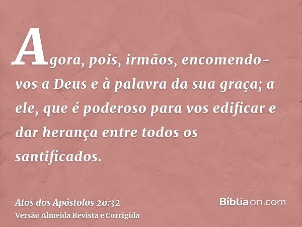 Agora, pois, irmãos, encomendo-vos a Deus e à palavra da sua graça; a ele, que é poderoso para vos edificar e dar herança entre todos os santificados.
