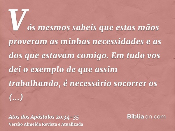 Vós mesmos sabeis que estas mãos proveram as minhas necessidades e as dos que estavam comigo.Em tudo vos dei o exemplo de que assim trabalhando, é necessário so