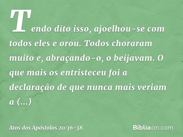 Tendo dito isso, ajoelhou-se com todos eles e orou. Todos choraram muito e, abraçando-o, o beijavam. O que mais os entristeceu foi a declaração de que nunca mai