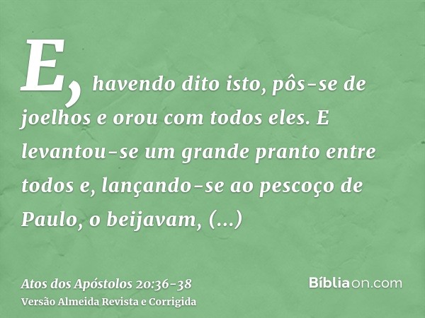 E, havendo dito isto, pôs-se de joelhos e orou com todos eles.E levantou-se um grande pranto entre todos e, lançando-se ao pescoço de Paulo, o beijavam,entriste