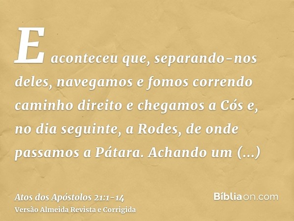 E aconteceu que, separando-nos deles, navegamos e fomos correndo caminho direito e chegamos a Cós e, no dia seguinte, a Rodes, de onde passamos a Pátara.Achando