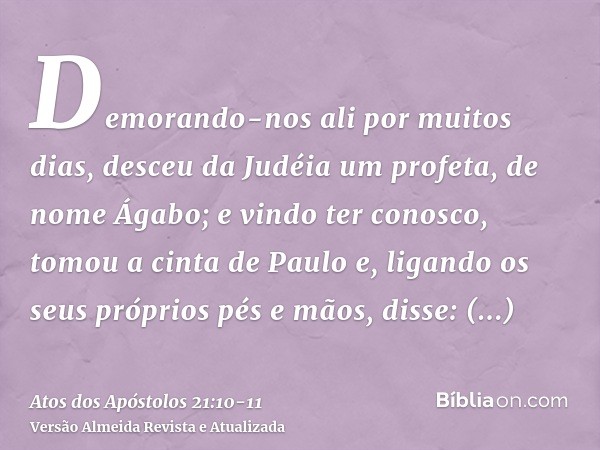 Demorando-nos ali por muitos dias, desceu da Judéia um profeta, de nome Ágabo;e vindo ter conosco, tomou a cinta de Paulo e, ligando os seus próprios pés e mãos