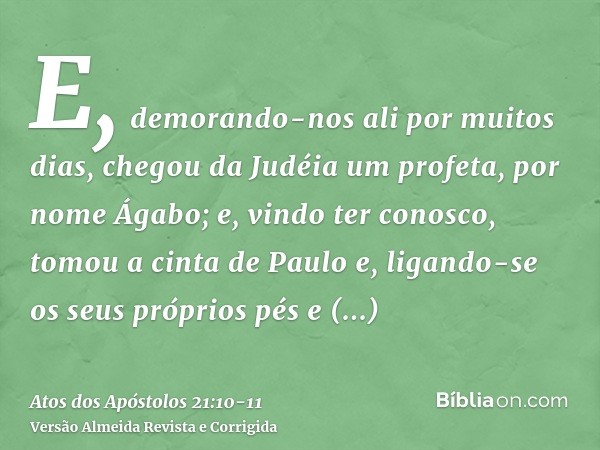 E, demorando-nos ali por muitos dias, chegou da Judéia um profeta, por nome Ágabo;e, vindo ter conosco, tomou a cinta de Paulo e, ligando-se os seus próprios pé