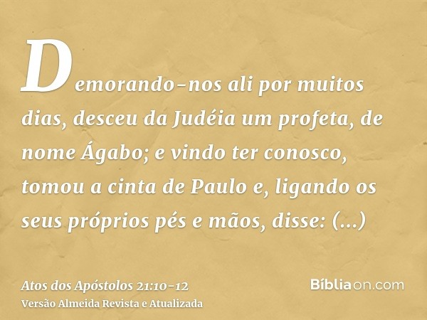 Demorando-nos ali por muitos dias, desceu da Judéia um profeta, de nome Ágabo;e vindo ter conosco, tomou a cinta de Paulo e, ligando os seus próprios pés e mãos