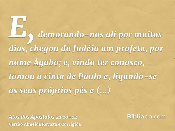 E, demorando-nos ali por muitos dias, chegou da Judéia um profeta, por nome Ágabo;e, vindo ter conosco, tomou a cinta de Paulo e, ligando-se os seus próprios pé