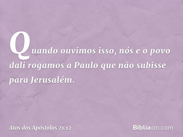 Quando ouvimos isso, nós e o povo dali rogamos a Paulo que não subisse para Jerusalém. -- Atos dos Apóstolos 21:12