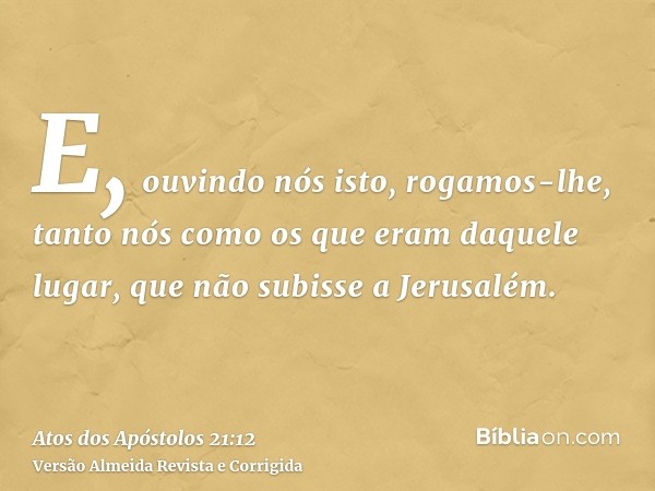 E, ouvindo nós isto, rogamos-lhe, tanto nós como os que eram daquele lugar, que não subisse a Jerusalém.