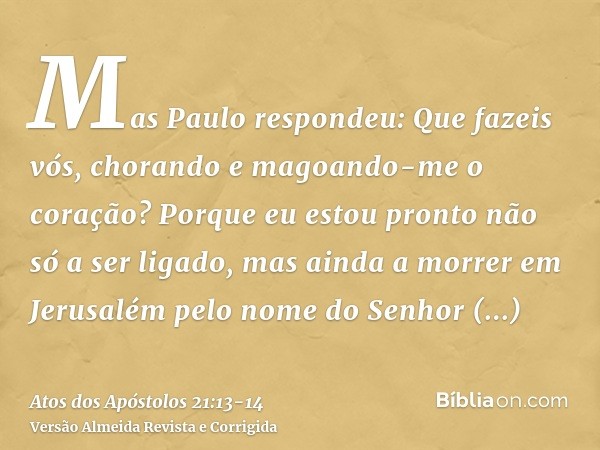 Mas Paulo respondeu: Que fazeis vós, chorando e magoando-me o coração? Porque eu estou pronto não só a ser ligado, mas ainda a morrer em Jerusalém pelo nome do 