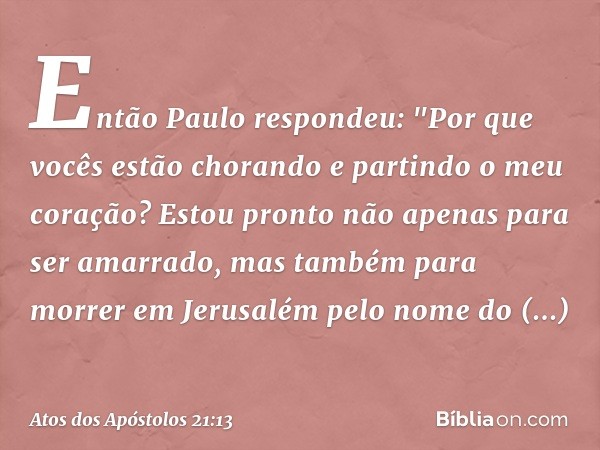 Então Paulo respondeu: "Por que vocês estão chorando e partindo o meu coração? Estou pronto não apenas para ser amarrado, mas também para morrer em Jerusalém pe