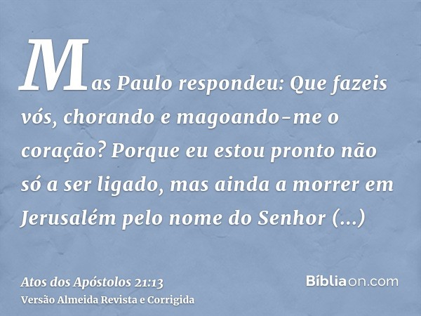 Mas Paulo respondeu: Que fazeis vós, chorando e magoando-me o coração? Porque eu estou pronto não só a ser ligado, mas ainda a morrer em Jerusalém pelo nome do 