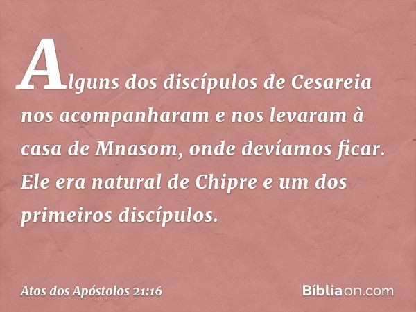 Alguns dos discípulos de Cesareia nos acompanharam e nos levaram à casa de Mnasom, onde devíamos ficar. Ele era natural de Chipre e um dos primeiros discípulos.