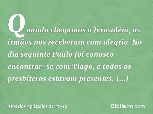 Quando chegamos a Jerusalém, os irmãos nos receberam com alegria. No dia seguinte Paulo foi conosco encontrar-se com Tiago, e todos os presbíteros estavam prese