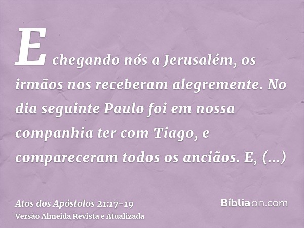 E chegando nós a Jerusalém, os irmãos nos receberam alegremente.No dia seguinte Paulo foi em nossa companhia ter com Tiago, e compareceram todos os anciãos.E, h