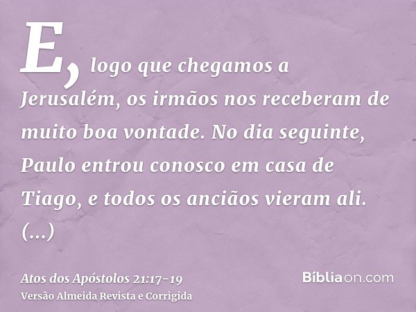 E, logo que chegamos a Jerusalém, os irmãos nos receberam de muito boa vontade.No dia seguinte, Paulo entrou conosco em casa de Tiago, e todos os anciãos vieram