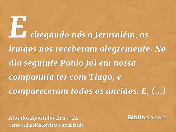 E chegando nós a Jerusalém, os irmãos nos receberam alegremente.No dia seguinte Paulo foi em nossa companhia ter com Tiago, e compareceram todos os anciãos.E, h