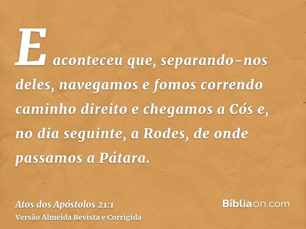 E aconteceu que, separando-nos deles, navegamos e fomos correndo caminho direito e chegamos a Cós e, no dia seguinte, a Rodes, de onde passamos a Pátara.