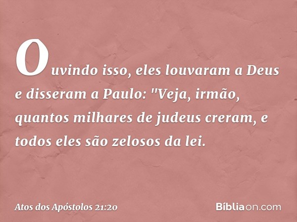 Ouvindo isso, eles louvaram a Deus e disseram a Paulo: "Veja, irmão, quantos milhares de judeus creram, e todos eles são zelosos da lei. -- Atos dos Apóstolos 2