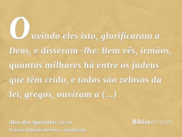 Ouvindo eles isto, glorificaram a Deus, e disseram-lhe: Bem vês, irmãos, quantos milhares há entre os judeus que têm crido, e todos são zelosos da lei; gregos,