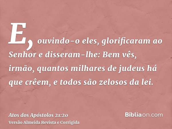 E, ouvindo-o eles, glorificaram ao Senhor e disseram-lhe: Bem vês, irmão, quantos milhares de judeus há que crêem, e todos são zelosos da lei.