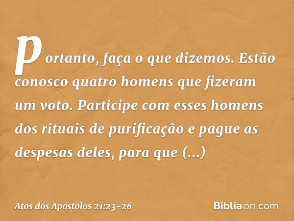 portanto, faça o que dizemos. Estão conosco quatro homens que fizeram um voto. Participe com esses homens dos rituais de purificação e pague as despesas deles, 