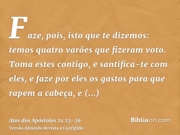 Faze, pois, isto que te dizemos: temos quatro varões que fizeram voto.Toma estes contigo, e santifica-te com eles, e faze por eles os gastos para que rapem a ca