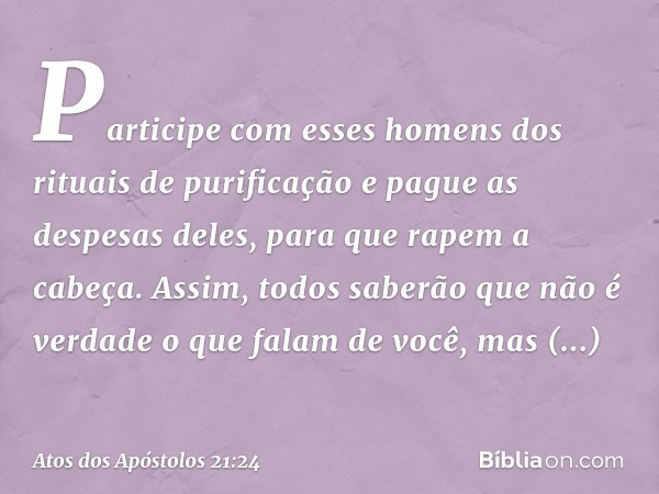 Participe com esses homens dos rituais de purificação e pague as despesas deles, para que rapem a cabeça. Assim, todos saberão que não é verdade o que falam de 