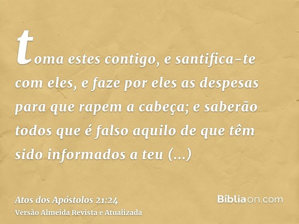 toma estes contigo, e santifica-te com eles, e faze por eles as despesas para que rapem a cabeça; e saberão todos que é falso aquilo de que têm sido informados 