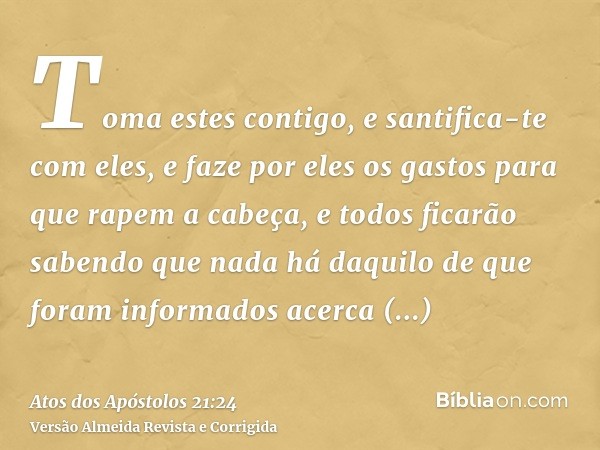 Toma estes contigo, e santifica-te com eles, e faze por eles os gastos para que rapem a cabeça, e todos ficarão sabendo que nada há daquilo de que foram informa
