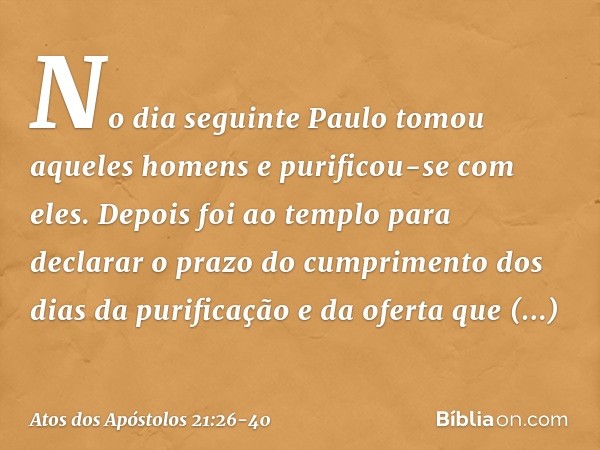 No dia seguinte Paulo tomou aqueles homens e purificou-se com eles. Depois foi ao templo para declarar o prazo do cumprimento dos dias da purificação e da ofert