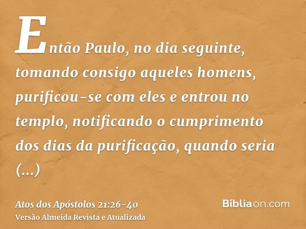 Então Paulo, no dia seguinte, tomando consigo aqueles homens, purificou-se com eles e entrou no templo, notificando o cumprimento dos dias da purificação, quand