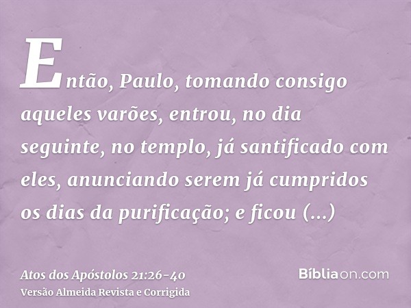 Então, Paulo, tomando consigo aqueles varões, entrou, no dia seguinte, no templo, já santificado com eles, anunciando serem já cumpridos os dias da purificação;