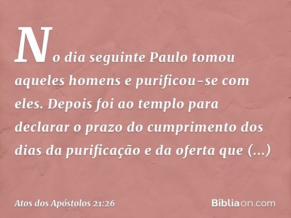 No dia seguinte Paulo tomou aqueles homens e purificou-se com eles. Depois foi ao templo para declarar o prazo do cumprimento dos dias da purificação e da ofert