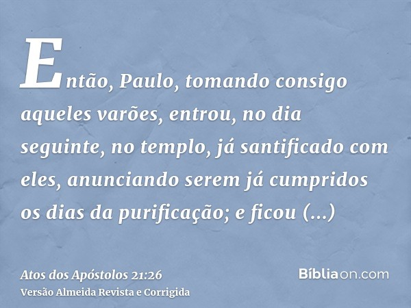 Então, Paulo, tomando consigo aqueles varões, entrou, no dia seguinte, no templo, já santificado com eles, anunciando serem já cumpridos os dias da purificação;