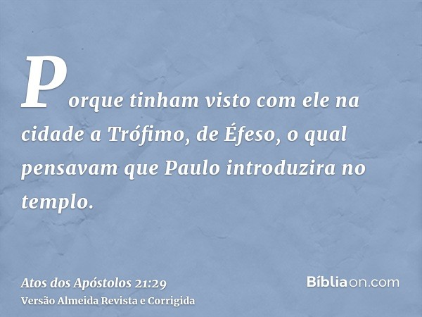 Porque tinham visto com ele na cidade a Trófimo, de Éfeso, o qual pensavam que Paulo introduzira no templo.
