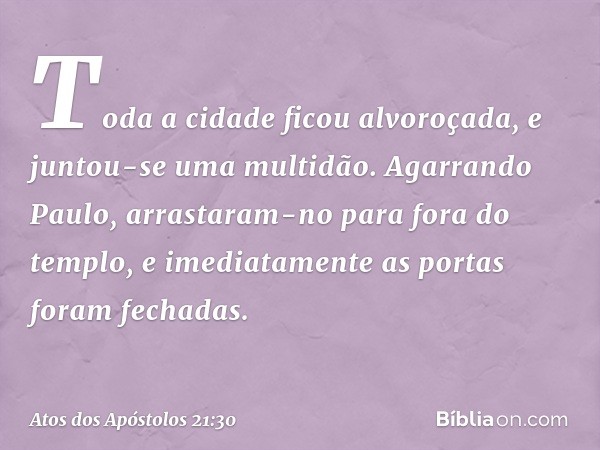 Toda a cidade ficou alvoroçada, e juntou-se uma multidão. Agarrando Paulo, arrastaram-no para fora do templo, e imediatamente as portas foram fechadas. -- Atos