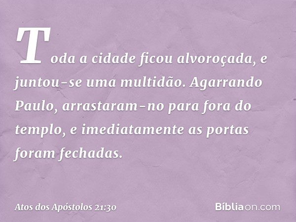 Toda a cidade ficou alvoroçada, e juntou-se uma multidão. Agarrando Paulo, arrastaram-no para fora do templo, e imediatamente as portas foram fechadas. -- Atos 