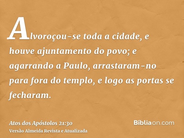 Alvoroçou-se toda a cidade, e houve ajuntamento do povo; e agarrando a Paulo, arrastaram-no para fora do templo, e logo as portas se fecharam.