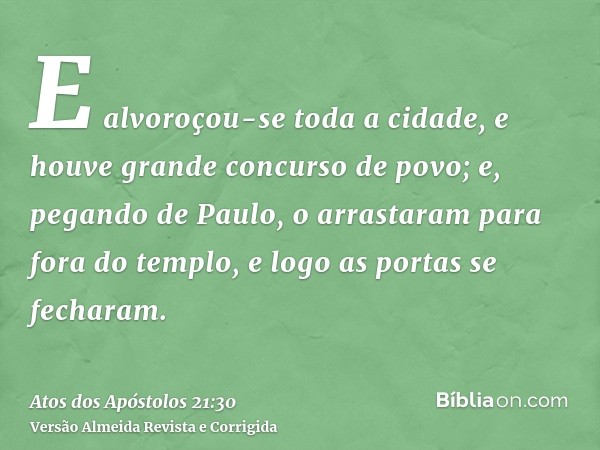 E alvoroçou-se toda a cidade, e houve grande concurso de povo; e, pegando de Paulo, o arrastaram para fora do templo, e logo as portas se fecharam.