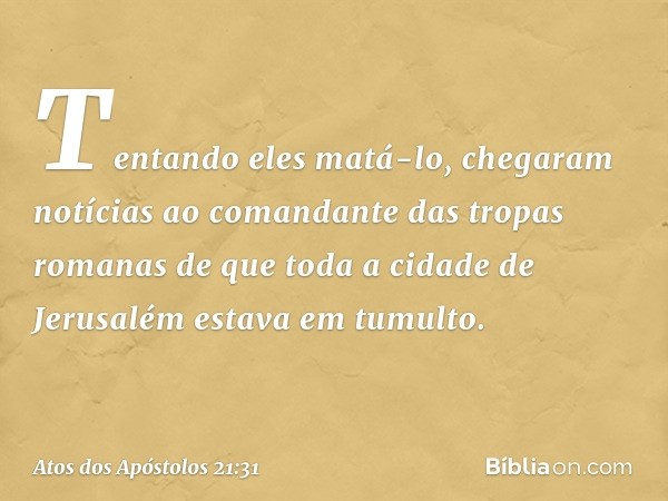 Tentando eles matá-lo, chegaram notícias ao comandante das tropas romanas de que toda a cidade de Jerusalém estava em tumulto. -- Atos dos Apóstolos 21:31