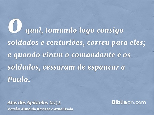 o qual, tomando logo consigo soldados e centuriões, correu para eles; e quando viram o comandante e os soldados, cessaram de espancar a Paulo.