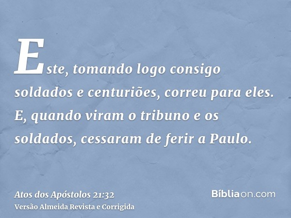 Este, tomando logo consigo soldados e centuriões, correu para eles. E, quando viram o tribuno e os soldados, cessaram de ferir a Paulo.