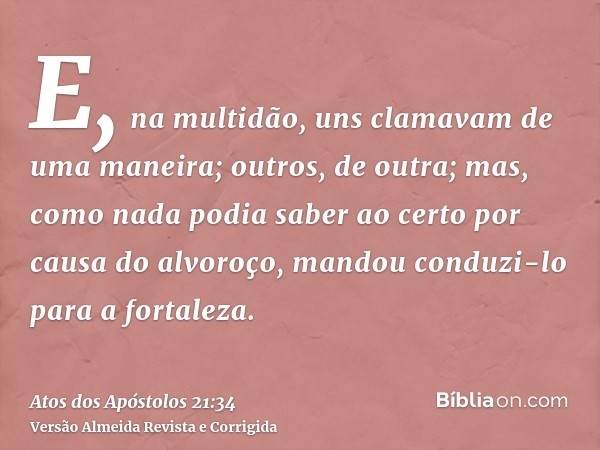 E, na multidão, uns clamavam de uma maneira; outros, de outra; mas, como nada podia saber ao certo por causa do alvoroço, mandou conduzi-lo para a fortaleza.