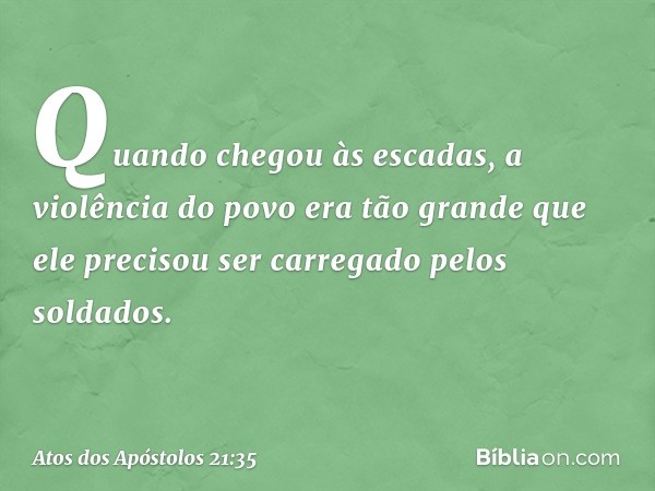 Quando chegou às escadas, a violência do povo era tão grande que ele precisou ser carregado pelos soldados. -- Atos dos Apóstolos 21:35