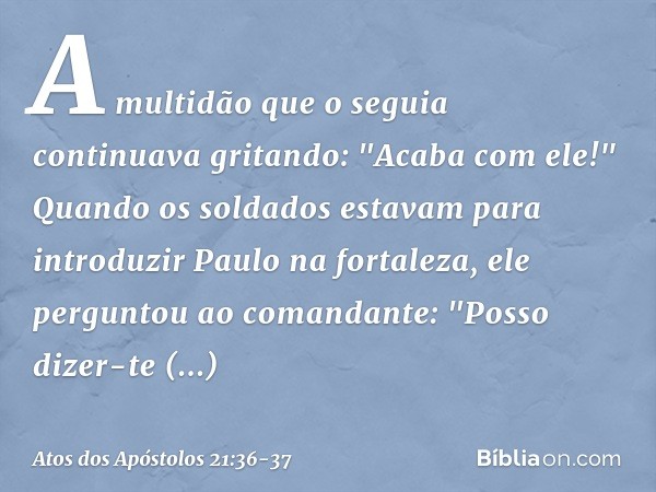 A multidão que o seguia continuava gritando: "Acaba com ele!" Quando os soldados estavam para introduzir Paulo na fortaleza, ele perguntou ao comandante: "Posso