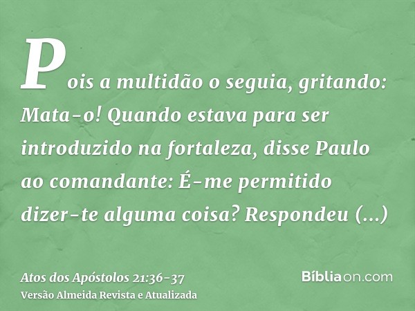 Pois a multidão o seguia, gritando: Mata-o!Quando estava para ser introduzido na fortaleza, disse Paulo ao comandante: É-me permitido dizer-te alguma coisa? Res