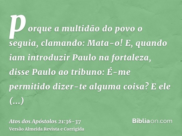 porque a multidão do povo o seguia, clamando: Mata-o!E, quando iam introduzir Paulo na fortaleza, disse Paulo ao tribuno: É-me permitido dizer-te alguma coisa? 