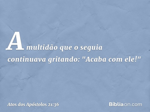 A multidão que o seguia continuava gritando: "Acaba com ele!" -- Atos dos Apóstolos 21:36