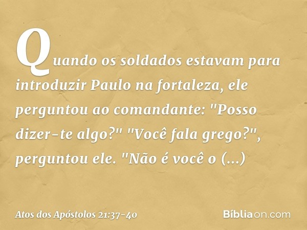 Quando os soldados estavam para introduzir Paulo na fortaleza, ele perguntou ao comandante: "Posso dizer-te algo?"
"Você fala grego?", perguntou ele. "Não é voc